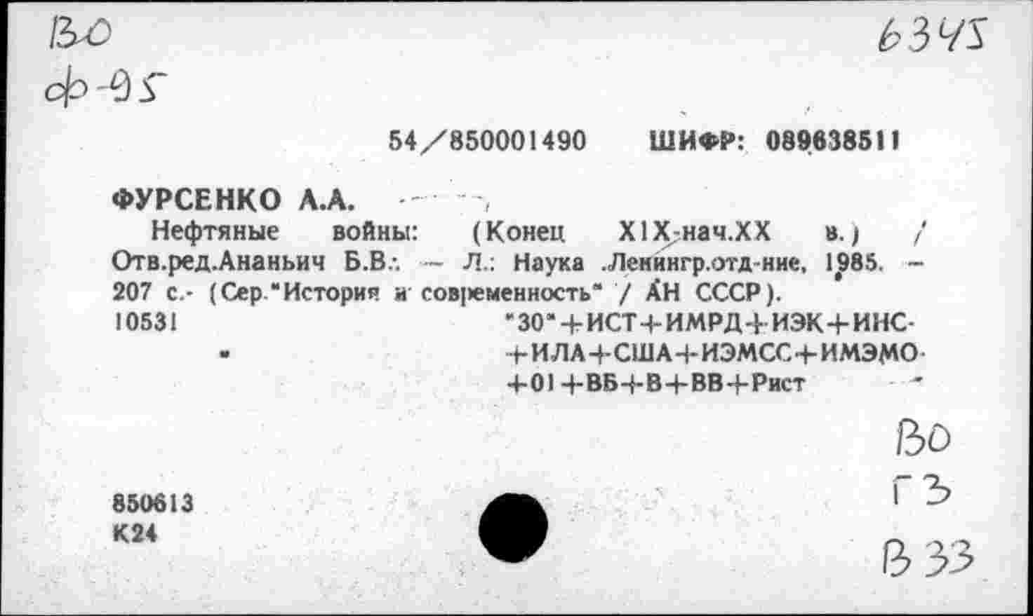 ﻿
Ь 3 ч\
54/850001490
ШИФР: 089638511
ФУРСЕНКО А.А. '
Нефтяные войны: (Конец Х1Х-нач.ХХ в.;	/
Отв.ред.Ананьич Б.Вл — Л.: Наука .Ленингр.отд-ние, 1985. -207 с.- (Сер “История и сов]>еменность“ / АН СССР).
10531	“30“ + ИСТ-1-ИМРД4 ИЭК+ИНС-
-	4-ИЛА-ЬСШАЧ-ИЭМСС+ИМЭМО-
4-01 4-ВБ4-В4-ВВ4-Рист
850613 К24
Во
гз
В 33